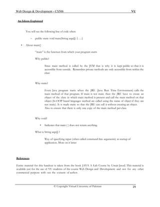 Web Design & Development – CS506 VU 
© Copyright Virtual University of Pakistan 
29 
An Idiom Explained 
You will see the following line of code often: 
– public static void main(String args[]) { …} 
• About main() 
“main” is the function from which your program starts 
Why public? 
Since main method is called by the JVM that is why it is kept public so that it is accessible from outside. Remember private methods are only accessible from within the class 
Why static? 
Every Java program starts when the JRE (Java Run Time Environment) calls the main method of that program. If main is not static then the JRE have to create an object of the class in which main method is present and call the main method on that object (In OOP based languages method are called using the name of object if they are not static). It is made static so that the JRE can call it without creating an object. 
Also to ensure that there is only one copy of the main method per class 
Why void? 
• Indicates that main ( ) does not return anything. 
What is String args[] ? 
Way of specifying input (often called command-line arguments) at startup of application. More on it latter 
References 
Entire material for this handout is taken from the book JAVA A Lab Course by Umair Javed. This material is available just for the use of VU students of the course Web Design and Development and not for any other commercial purpose with out the consent of author. 
 