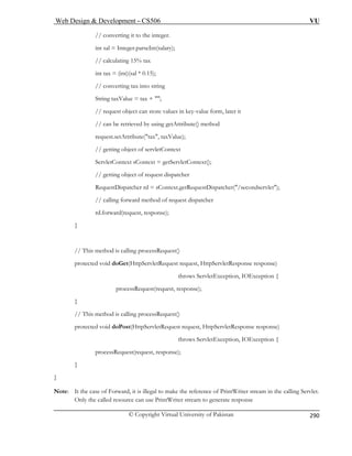 Web Design  Development – CS506 VU 
© Copyright Virtual University of Pakistan 
290 
// converting 
int sal = Integer.parseInt(salary); 
5); 
// converting tax into string 
String taxValue = tax + ; 
alues in key-value form, later it 
// can be retrieved by using getAttribute() method 
request.setAttribute(tax, taxValue); 
// getting object of servletContext 
ServletContext sContext = getServletContext(); 
// getting object of request dispatcher 
RequestDispatcher rd = sContext.getRequestDispatcher(/secondservlet); 
// calling forward method of request dispatcher 
rd.forward(request, response); 
} 
// This method is calling processRequest() 
protected void doGet(HttpServletRequest request, HttpServletResponse response) 
throws ServletException, IOException { 
processRequest(request, response); 
} 
// This method is calling processRequest() 
protected void doPost(HttpServletRequest request, HttpServletResponse response) 
throws ServletException, IOException { 
processRequest(request, response); 
} 
} 
Note: It the case of Forward, it is illegal to make the reference of PrintWriter stream in the calling Servlet. 
Only the called resource can use PrintWriter stream to generate response 
it to the integer. 
// calculating 15% tax int tax = (int)(sal * 0.1 
// request object can store v 
 