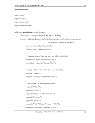 Web Design  Development – CS506 VU 
© Copyright Virtual University of Pakistan 
291 
SecondServlet.java 
ublic class SecondServlet extends HttpServlet { 
// this method is being called by both doGet() and doPost() 
Request(HttpServletRequest request, HttpServletResponse response) 
// obtaining values of name and salary text fields of index.html 
/* getting attribute value that has been set by the calling 
servlet i.e. FirstServlet */ 
String tax = (String)request.getAttribute(tax); 
using PrintWriter 
out.println(html); 
out.println(head); 
out.println(titleSecondServlet/title); 
body); 
tln(h1 Welcome  + name+ /h1); 
out.println(h3 Salary  + salary+ /h3); 
import java.io.*; import java.net.*; import javax.servlet.*; 
import javax.servlet.http.*; 
p 
protected void process 
throws ServletException, IOException { response.setContentType(text/html); 
PrintWriter out = response.getWriter(); 
String name = request.getParameter(name); String salary = request.getParameter(salary); 
// generating HTML tags 
out.println(/head); 
out.println( 
out.prin  