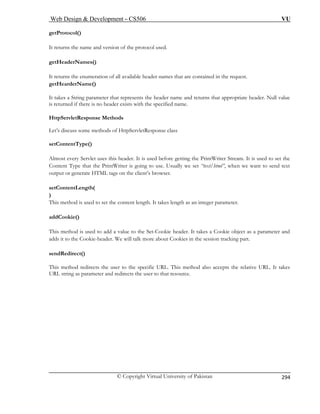 Web Design  Development – CS506 VU 
© Copyright Virtual University of Pakistan 
294 
getProtocol( 
It returns the name and version of the protocol used. 
getHeaderName 
It returns the enum t are contained in the request. 
getHearderName() 
It takes a String parameter ts the header name and returns that appropriate header. Null value 
is returned if there is no header exists with the specified name. 
HttpServletRe 
Let’s discuss some methods of HttpServletResponse class 
ore getting the PrintWriter Stream. It is used to set the 
on the client’s browser. 
This method is used to set the content length. It takes length as an integer parameter. 
e header. It takes a Cookie object as a parameter and 
ad kies in the session tracking part. 
se 
T cepts the relative URL. It takes 
U 
) 
s() 
eration of all available header names tha 
that represen 
sponse Methods 
setContentType() Almost every Servlet uses this header. It is used bef 
Content Type that the PrintWriter is going to use. Usually we set “text/html”, when we want to send text output or generate HTML tags 
setContentLength( ) 
addCookie() 
This method is used to add a value to the Set-Cooki 
ds it to the Cookie-header. We will talk more about CoondRedirect() 
his method redirects the user to the specific URL. This method also acRL strser to that resource. 
ing as parameter and redirects the u  