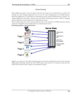 Web Design  Development – CS506 VU 
© Copyright Virtual University of Pakistan 
295 
Many applications require a series of requests from the same client to be associated with one another. For 
exam s the state of a user's shopping cart across multiple requests. 
Web-based applications are responsible for maintaining such state, because HTTP protocol is stateless. To 
supp ate, Java Servlet technology provides an API for managing 
sessions and allows several mechan 
Befo tracking mechanism lets see the limitation of HTTP protocol to get the 
real p an happen with out maintaining the session. 
Con nuity problem- user’s point of view 
Session Tracking 
ple, any online shopping application save 
ort applications that need to maintain stisms for implementing sessions. 
re looking inside the sessionicture of problems that cti Suppose a user logs on t t. He enters his 
billing address a fin as it is stateless in nature and user 
thinks that the choices made on page1 are remembered on page3 
o the online bookshop, selects some books and adds them to his carally submits the order. HTTP cannot track session 
nd  