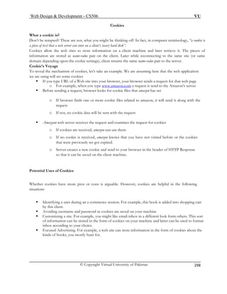Web Design  Development – CS506 VU 
© Copyright Virtual University of Pakistan 
298 
Cookies 
ing off. In fact, in computer terminology, “a cookie is 
a piece hard disk”. 
Cookies allow the ent machine and later retrieve it. The pieces of 
inform value pair on the client. Later while reconnecting to the same site (or same 
doma depending upon the cookie settings), client returns the same name-value pair to the server. 
Cook 
To reve ample. We are assuming here that the web application 
we ar 
ƒ wser sends a request for that web page 
e www.amazon.com 
What a cookie is? 
Don’t be tempted? These are not, what you might be think 
of text that a web server can store on a client’s (user) web sites to store information on a cliation are stored as name- in 
ie’s Voyage 
al the mechanism of cookies, let’s take an exe using will set some cookies 
If you type URL of a Web site into your browser, your bro 
o For example, when you typ a request is send to the Amazon’s server 
ƒ Before sending a request, browser looks for cookie files that amazon has set 
o If browser finds one or more cookie files related to amazon, it will send it along with the 
ent with the request 
ƒ Amazaon web server receives the request and examines the request for cookies 
hat you have not visited before or the cookies 
that were previously set got expired. 
eader of HTTP Response 
ed on the client machine. 
os or cons is arguable. However, cookies are helpful in the following 
For example, this book is added into shopping cart 
s are saved on your machine 
mail-inbox in a different look form others. This sort 
e used to format 
e, a web site can store information in the form of cookies about the 
or. 
request 
o If not, no cookie data will be s 
o If cookies are received, amazon can use them o If no cookie is received, amazon knows t 
o Server creates a new cookie and send to your browser in the h 
so that it can be sav 
Potential Uses of Cookies 
Whether cookies have more pr 
situations 
ƒ Identifying a user during an e-commerce session. 
by this client. ƒ Avoiding username an 
d password as cookie ƒ Customizing a site. For example, you might like e 
of information can be stored in the form of cookies on your machine and latter can binbox according to your choice. 
ƒ Focused Advertising. For examplkinds of books, you mostly hunt f 
 