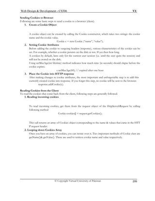 Web Design  Development – CS506 VU 
© Copyright Virtual University of Pakistan 
299 
Send 
Follo ookie to a browser (client). 
1 
ie constructor, which takes two strings: the cookie 
Cookie c = new Cookie (“name”, “value”); 
2 
Before adding the cookie to outgoing headers (response), various characteristics of the cookie can be 
ie persists on the disk or not. If yes then how long. 
urrent user session (i.e. until the user quits the session) and 
before the 
ne hour 
3. Place the Cookie into HTTP response 
attributes, the most important and unforgettable step is to add this 
onse. If you forget this step, no cookie will be sent to the browser. 
e.addCookie(c); 
owing steps are generally followed. 
okies 
t of the HttpServeltRequest by calling 
following method 
s[] = request.getCookies(); 
T 
2 
ies, you can iterate over it. Two important methods of Cookie class are 
() getValue(). These are used to retrieve cookie name and value respectively. 
ing Cookies to Browser 
wing are some basic steps to send a c 
. Create a Cookie Object 
A cookie object can be created by calling the Cookname and the cookie value. 
. Setting Cookie Attributes 
set. For example, whether a cook 
A cooki 
es by default, lasts only for the c 
will not be stored on the disk. Using setMaxAge(int lifetime) method indicates how much time (in seconds) should elapse cookie expires. 
c.setMaxAge(60); // expired after o 
After making changes to cookiecurrently created cookie into resp 
respons Reading Cookies from the Client To read the cookies that come back from the client, foll1. Reading incoming co 
To read incoming cookies, get them from the request objec 
Cookie cookie 
This call returns an array of Cookies object corresponding to the name  values that came in the HTP request header. 
. Looping down Cookies Array Once you have an array of cookgetName  