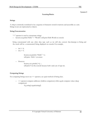Web Design & Development – CS506 VU 
© Copyright Virtual University of Pakistan 
30 
Lesson 3 
Learning Basics 
Strings 
A string is commonly considered to be a sequence of characters stored in memory and accessible as a unit. Strings in java are represented as objects. 
String Concatenation 
“+” operator is used to concatenate strings 
– System.out.pritln(“Hello” + “World”) will print Hello World on console 
String concatenated with any other data type such as int will also convert that datatype to String and the result will be a concatenated String displayed on console. For example, 
– int i = 4; 
– int j = 5; 
System.out.println (“Hello” + i) 
will print Hello 4 on screen 
– However 
System,.out..println( i+j) ; 
will print 9 on the console because both i and j are of type int. 
Comparing Strings 
For comparing Strings never use == operator, use equals method of String class. 
– == operator compares addresses (shallow comparison) while equals compares values (deep comparison) 
E.g string1.equals(string2) 
 