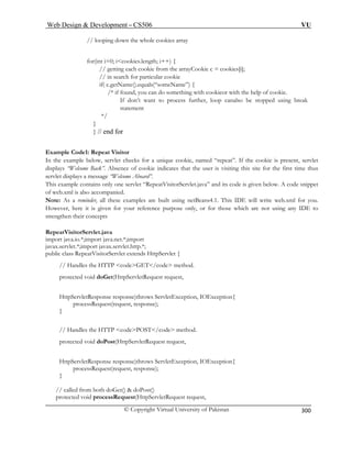 Web Design  Development – CS506 VU 
© Copyright Virtual University of Pakistan 
300 
// looping down the whole cookies array 
ookie c = cookies[i]; 
ar cookie 
someName”) { 
n do something with cookieor with the help of cookie. 
her, loop canalso be stopped using break 
*/ 
} 
Exam 
In the exam a unique cookie, named “repeat”. If the cookie is present, servlet 
disp ndicates that the user is visiting this site for the first time thus 
serv rd”. 
This exa code snippet 
of web 
Not sing netBeans4.1. This IDE will write web.xml for you. 
How ose only, or for those which are not using any IDE to 
strengthen their concepts 
RepeatVisitorServlet.java 
import java.io.*;import java.net.*;import 
javax.servlet.*;import javax.servlet.http.*; 
publi VisitorServlet extends HttpServlet { 
tion, IOException{ 
// Handles od. 
protected v 
HttpServletResponse response)throws ServletException, IOException{ 
processRequest(request, response); 
// called from both doGet()  doPost() 
for(int i=0; icookies.length; i++) { // getting each cookie from the arrayC 
// in search for particulif( c.getName().equals(“ /* if found, you ca 
If don’t want to process furtstatement 
} // end for 
ple Code1: Repeat Visitor ple below, servlet checks for 
lays “Welcome Back”. Absence of cookie ilet displays a message “Welcome Aboa 
mple contains only one servlet “RepeatVisitorServlet.java” and its code is given below. A .xml is also accompanied. 
e: As a reminder, all these examples are built uever, here it is given for your reference purp 
c class Repeat 
// Handles the HTTP codeGET/code me 
thod. 
protected void doGet(HttpServletRequest request, 
HttpServletResponse response)throws ServletExcep 
processRequest(request, response); 
} 
the Hde meth 
TTP codePOST/co 
oid doPost(HttpServletRequest request, 
} 
protected void processRequest(HttpServletRequest request,  