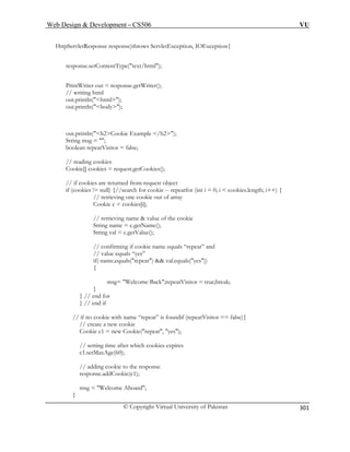 Web Design  Development – CS506 VU 
© Copyright Virtual University of Pakistan 
301 
H response)throws ServletException, IOException{ 
respo 
boolean repeatVisitor = false; 
okie[] cookies = request.getCookies(); 
t object 
Cookie c = cookies[i]; 
okie 
firming if cookie name equals “repeat” and 
// value equals “yes” 
if( name.equals(repeat)  val.equals(yes)) 
{ 
k;repeatVisitor = true;break; 
// if no cookie with name “repeat” is foundif (repeatVisitor == false){ 
// create a new cookie 
Cookie c1 = new Cookie(repeat, yes); 
// setting time after which cookies expires 
c1.setMaxAge(60); 
// adding cookie to the response 
response.addCookie(c1); 
msg = Welcome Aboard; 
} 
ttpServletResponse 
nse.setContentType(text/html); 
PrintWriter out = response.getWriter(); // writing html out.println(html); out.println(body); 
out.println(h2Cookie Example /h2); 
String msg = ; 
// reading cookies Co 
cookies are returned from reques 
// if 
if (cookies != null) {//search for cookie -- repeatfor (int i = 0; i  cookies.length; i++) { // retrieving one cookie out of array 
// retrieving name  value of the coString name = c.getName(); String val = c.getValue(); 
// con 
msg= Welcome Bac 
} 
} // end for } // end if  