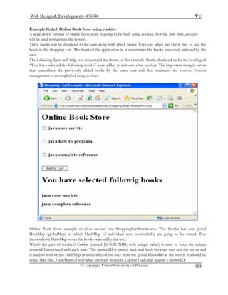 Web Design  Development – CS506 VU 
© Copyright Virtual University of Pakistan 
303 
Example Code2: Online Book Store using cookies A sc f online book store is goin 
aledown version ontain the session. 
g to be built using cookies. For the first time, cookies 
will be used to mai 
Three b g with check boxes. User can select any check box to add the 
boo art of the application is, it remembers the books previously selected by the 
user. 
“Yo a were added to cart one after another. The important thing is server 
that remembers the previously added books by the same user and thus maintains the session. Session 
managem 
ooks will be displayed to the user alon 
k in the shopping cart. The he 
The following figure will help you understand the theme of this example. Books displayed under the heading of 
u hve selected the following books” 
ent is accomplished using cookies. Online Bo es around one ShoppingCartServlet.java. This Servlet has one global 
HashM . This 
(sessio ores the books selected by the user. 
What’s e part of cookies? Cookie (named JSESSIONID, with unique value) is used to keep the unique 
sessionID associated with each user. This sessionID is passed back and forth between user and the server and 
is used to retrieve the HashMap (sessionInfo) of the user from the global HashMap at the server. It should be 
noted here that, HashMaps of individual users are stored in a global HashMap against a sessionID. 
ok Store example revolv 
ap (globalMap) in which HashMap of individual user (sessionInfo) are going to be stored 
nInfo) HashMap st th  