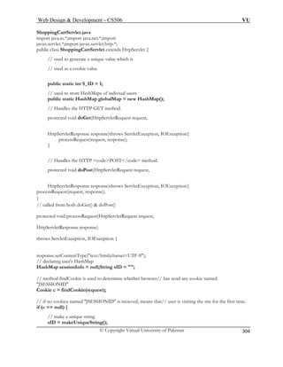 Web Design  Development – CS506 VU 
© Copyright Virtual University of Pakistan 
304 
ShoppingC 
import java.io.*;import java.net.*;import 
javax.servlet.*;import javax.servlet.http.*; 
public class ShoppingCartServlet extends HttpServlet { 
ap(); 
ion, IOException{ 
se); 
} 
hod. 
t(HttpServletRequest request, 
HttpServletResponse response)throws ServletException, IOException{ 
/ 
HttpServletResponse response) 
throw 
response.setContentType(text/html;charset=UTF-8); 
hMap 
s used to determine whether browser// has send any cookie named 
JSESSIONID 
is visiting the site for the first time. 
// make a unique string 
sID = makeUniqueString(); 
artServlet.java 
// used to generate a unique value w 
hich is // used as a cookie value 
public static int S_ID = 1; 
// used to store HashMaps of indiviual users public static HashMap globalMap = new HashM// Handles the HTTP GET method. 
protected void doGet(HttpServletRequest request, 
HttpServletResponse response)throws ServletExceptprocessRequest(request, respon 
// Handles the HTTP codePOST/code metprotected void doPos 
processRequest(request, response); } 
/ called from both doGet()  doPost() 
protected void processRequest(HttpServletRequest request, 
s ServletException, IOException { 
// declaring user's HasHashMap sessionInfo = null;String sID = ; // method findCookie i 
Cookie c = findCookie(request); 
// if no cookies named JSESSIONID is recieved, means that// userif (c == null) {  