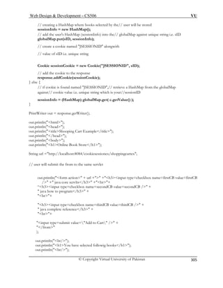 Web Design  Development – CS506 VU 
© Copyright Virtual University of Pakistan 
305 
// creating a HashMap where books selected by the// user will be stored 
; 
// add the user's HashMap (sessionInfo) into the// globalMap against unique string i.e. sID 
// create a cookie named JSESSIONID alongwith 
Cookie sessionCookie = new Cookie(JSESSIONID, sID); 
respon 
} else { 
/ retrieve a HashMap from the globalMap 
against// cookie value i.e. unique string which is your//sessionID 
alMap.get( c.getValue() ); 
} 
PrintWriter out = response.getWriter(); 
u 
// user will submit the fr 
out.println(form action= + url + +h3input type=checkbox name=firstCB value=firstCB 
/ + java core servlts/h3 +br+ 
“h3input type=checkbox name=secondCB value=secondCB / + 
 java how to program/h3 + 
br+ 
h3input type=checkbox name=thirdCB value=thirdCB / + 
 java complete reference/h3 + 
br+ 
input type=submit value=Add to Cart / + 
/from 
); 
out.println(br/); 
out.println(h1You have selected followig books/h1); 
out.println(br/); 
sessionInfo = new HashMap() 
globalMap.put(sID, sessionInfo); 
// value of sID i.e. unique string 
// add the cookie to the response se.addCookie(sessionCookie); 
// if cookie is found named JSESSIONID,/ 
sessionInfo = (HashMap) glob 
out.println(html); 
out.println(head); out 
.println(titleShooping Cart Example/title); t.println(/head); 
oo 
ut.println(body); out.println(h1Online Book Store/h 
1); 
String url =http://localhost:8084/cookiesessionex/shoppingcartex; 
om to the same servlet  