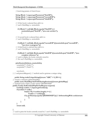 Web Design  Development – CS506 VU 
© Copyright Virtual University of Pakistan 
306 
//reteriving params of check boxes 
ook = request.getParameter(firstCB); 
if ( fBook != null  fBook.equals(firstCB) ) { 
sessionInfo.put(firstCB, java core servlets); 
} 
rogram);} 
// user's HashMap i.e. sessionInfo 
if (tBook != null  tBook.equals(thirdCB)){sessionInfo.put(thirdCB, java 
// the user's HashMap i.e. sessionInfo 
out.close(); 
} // end processRequest() // method used to generate a unique string 
public String makeUniqueString(){return ABC + S_ID++;} 
// returns a reference global HashMap. 
public static HashMap findTableStoringSessions(){return globalMap;} 
/ method used to find a cookie named JSESSIONID 
ttpServletRequest request){ 
me().equals(JSESSIONID)){// doSomethingWith cookiereturn 
} 
// used to print the books currently stored in// user's HashMap. i.e. sessionInfo 
String fB 
String sBook = request.getParameter(secondCB); String tBook = request.getParameter(thirdCB); 
// if first book is selected then add it to // user's HashMap i.e. sessionInfo 
// if second book is selected then add it to 
// user's HashMap i.e. sessionInfo 
if (sBook != null  sBook.equals(secondCB)){sessionInfo.put(secondCB, java how to p// if third book is selected then add it to 
complete reference);} // used to display the books currently stored in 
printSessionInfo(out, sessionInfo); out.println(/body); out.println(/html); 
/ 
public Cookie findCookie(H 
Cookie[] cookies = request.getCookies(); if (cookies != null) { 
for(int i=0; icookies.length; i++) { Cookie c = cookies[i]; if (c.getNa 
c; 
} } } return null;  