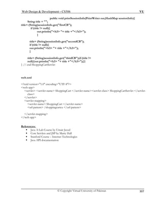Web Design  Development – CS506 VU 
© Copyright Virtual University of Pakistan 
307 
public void printSessionInfo(PrintWriter out,HashMap sessionInfo){ 
String title = ; 
title= (String)sessionInfo.get(firstCB); 
if (title != null){ 
out.println(h3 + title +/h3); 
} 
title= (String)sessionInfo.get(secondCB); 
out.println(h3 + title +/h3); 
onInfo.get(thirdCB);if (title != 
null){out.println(h3 + title +/h3);}} 
web.xml 
?x 
we 
servlet s 
/se 
servlet-mapping 
servlet-name ShoppingCart /servlet-name 
References: 
if (title != null){ 
} title= (String)sessi 
} // end ShoppingCartServlet 
ml version=1.0 encoding=UTF-8? b-app ervlet-name ShoppingCart /servlet-nameservlet-class ShoppingCartServlet /servlet- cla 
ss rvlet 
url-pattern /shoppingcartex /url-pattern 
/servlet-mapping /web-app ƒ Java A Lab Course by Umair Javed 
lets and JSP by Marty Hall 
ƒ Stanford Course – Internet Technologies 
mentation 
ƒ Core Serv 
ƒ Java API docu  