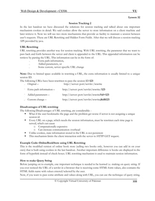 Web Design  Development – CS506 VU 
© Copyright Virtual University of Pakistan 
308 
Lesson 32 
In the last handout we have discussed the solutions for session tracking and talked about one important 
mechan ient machine and 
later retrieve it. Now we will see acility to maintain a session between 
user’s requests. These are URL R we will discuss a session tracking 
API provided by java. 
URL Rewriting 
URL rewriting provides king. With URL rewriting, the parameter that we want to 
pass bac een the server and client is appended to the URL. This appended information can be 
retrieve by parsing the URL. This information can be in the form of: 
. Added parameters, or 
Note: Due to limited space available in r s usually limited to a unique 
session ID. 
The following URLs have been rewritten to pass the session ID 123 
. Original – 
. Extra path i ://server: port/servlet/rewrite/123 
. Added parameters – http://server: port/servlet/rewrite?id=123 
. Custom change – rewrite;$id$123 
Disadvantages of URL rewriting 
The following D are considerable: - 
ƒ What if the user bookm e if server is not assigning a unique 
session 
ƒ Every URL on a page, which needs the session information, must be rewritten each time page is 
served, which can cause 
o 
o 
ƒ Unlike c 
ƒ This mechani 
Example Code: OnlineBookStore using URL Rewriting 
This is the mod y, however you can add in on your 
own) that is built using cookies in the last handout. Another important difference is books are displayed in the 
form of hyperlin to maintain session information. 
How to make Query String 
Before jumping on to example, one important technique is needed to be learned i.e. making on query string. If 
you ever noticed the URL of a servlet in a browser that is receiving some HTML form values, also contains the 
HTML fields name with . 
Now, if you want to pass some attribute and values along with URL, you can use the technique of query string. 
Session Tracking 2 
ism cookies in detail. We said cookies allow the server to store information on a cl 
two more mechanisms that provide us fewriting and Hidden Form Fields. After that 
another way for session trac 
k and forth betw 
. Extra path information, 
. Some custom, server-specific URL change 
ewriting a URL, the extra information i 
http://server: port/servlet /rewrite 
nformation – http 
http://server: port/servlet/ 
isadvantages of URL rewriting, 
arks the page and the problem get worsid. 
Computationally expensive Can increase communication overhead 
ookies, state information stored in the URL is not persistent sm limits the client interaction with the server to HTTP GET request. 
ified version of online book store (selling two books onl 
k instead of check boxes. URL rewriting mechanism is used 
values entered/selected by the user  