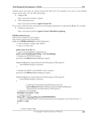 Web Design  Development – CS506 VU 
© Copyright Virtual University of Pakistan 
309 
Attribute names lues are written in pair form after the ?. For example, if you want to send attribute 
“name” and its value “ali”, the URL will look like 
ƒ Original URL 
http://server:por 
ƒ After adding parameters 
http://server:port/servletex/register ?name=ali 
If you want to add more t equent parameters are separated by  sign. For example 
ƒ Adding two parameters – 
http://server:port/servletex/register ?name=aliaddress=gulberg 
URLRewriteServlet.java 
port java.io.*;import java.net.*;import 
javax.servlet.*;import javax.servlet.http.*; 
public class URL 
// used to gener ch is 
// used as 
public stat 
// used to users 
public static HashMap globalMap = new HashMap(); 
// Handles 
protected void doGet(HttpServletRequest request, 
HttpServletRespons 
proce 
} 
// Handles 
protected voi 
HttpServletResponse response)throws ServletException, IOException{ 
processRequest(reques 
} 
// called from both doGet()  doPost()protected void 
pro ttpServletRequest request,HttpServletResponse 
response)throws ServletException, IOException { 
g user's HashMap 
null; 
g sessionId 
String sID = request.getParameter(“JSESSIONID”); 
/* if parameter JSESSIONID is received, means that user isvisiting the site for the first time. */ 
if (sID == null) 
{ 
ue string 
and va 
t/servletex /register 
han one parameter, all subs 
im 
RewriteServlet extends HttpServlet { 
ate a unique value whia cookie value 
ic int S_ID = 1; 
store HashMaps of indiviual 
the HTTP GET method. 
e response)throws ServletException, IOException{ ssRequest(request, response); 
the HTTP codePOST/code method. d doPost(HttpServletRequest request, 
t, response); 
cessRequest(H 
// declarin 
HashMap sessionInfo = // readin 
// make a uniq  