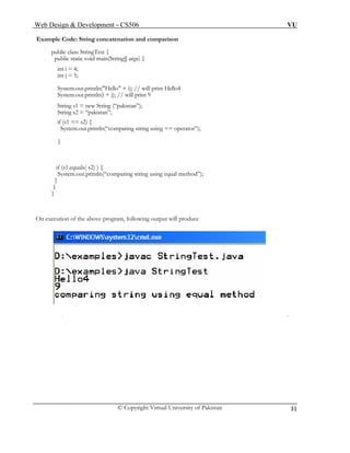 Web Design & Development – CS506 VU 
© Copyright Virtual University of Pakistan 
31 
Example Code: String concatenation and comparison 
public class StringTest { 
public static void main(String[] args) { 
int i = 4; 
int j = 5; 
System.out.println("Hello" + i); // will print Hello4 
System.out.println(i + j); // will print 9 
String s1 = new String (“pakistan”); 
String s2 = “pakistan”; 
if (s1 == s2) { 
System.out.println(“comparing string using == operator”); 
} 
if (s1.equals( s2) ) { 
System.out.println(“comparing string using equal method”); 
} 
} 
} 
On execution of the above program, following output will produce 
 