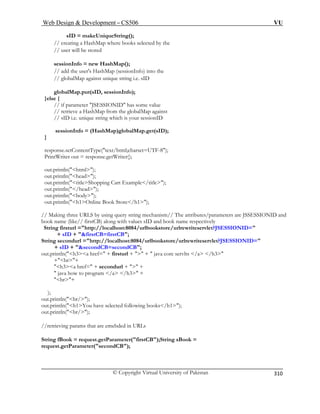 Web Design  Development – CS506 VU 
© Copyright Virtual University of Pakistan 
310 
sID = makeUniqueString(); 
// creating a HashMap where books selected by the 
// user will be stored 
sessionInfo = new HashMap(); 
d the user's HashMap (sessionInfo) into the 
// globalMap against unique string i.e. sID 
ap.put(sID, sessionInfo); 
}else { 
eve a HashMap from the globalMap against 
unique string which is your sessionID 
ashMap)globalMap.get(sID); 
} 
resp -8); 
Prin riter out = response.getWriter(); 
html); 
out.println(head); 
out.println(titleShopping Cart Example/title); 
l =http://localhost:8084/urlbookstore/urlrewriteservlet?JSESSIONID= 
+ 
String s ookstore/urlrewriteservlet?JSESSIONID= 
out.p re servlts /a /h3 
+br+ 
h3a href= + secondurl +  + 
 java how to program /a /h3 + 
br+ 
); 
out.println(br/); 
out.println(h1You have selected following books/h1); 
out.println(br/); 
//retrieving params that are emebded in URLs 
String fBook = request.getParameter(firstCB);String sBook = 
request.getParameter(secondCB); 
// ad 
globalM 
// if parameter JSESSIONID has some value // retri 
// sID i.e. 
sessionInfo = (H 
onse.setContentType(text/html;charset=UTFtW 
out.println( 
out.println(/head); out.println(body); 
out.println(h1Online Book Store/h1); // Making three URLS by using query string mechanism// The attributes/parameters are JSSESSIONID and book name (like// firstCB) along with values sID and book name respectively 
String firstur 
sID + firstCB=firstCB; econdurl =http://localhost:8084/urlb 
+sID + secondCB=secondCB; rintln(h3a href= + firsturl +  +  java co  