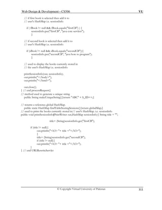 Web Design  Development – CS506 VU 
© Copyright Virtual University of Pakistan 
311 
// if first book is selected then add it to 
// user's HashMap i.e. sessionInfo 
if ( fBook != null  fBook.equals(firstCB) ) { 
sessionInfo.put(firstCB, java core servlets); 
} 
/ s 
if (sBook != null  sBook.equals(secondCB)){ 
// used to display the books currently stored in 
// the user's HashMap i.e. sessionInfo 
printSessionInfo(out, sessionInfo); 
out.p 
out.cl 
used to generate a unique string 
 + S_ID++;} 
// retur 
public st Sessions(){return globalMap;} 
/ used to print the books currently stored in// user's HashMap. i.e. sessionInfo 
ionInfo){ String title = ; 
title= (String)sessionInfo.get(firstCB); 
out.println(h3 + title +/h3); 
t(secondCB); 
} // 
// if second book is selected then add it to 
/ uer's HashMap i.e. sessionInfo 
sessionInfo.put(secondCB, java how to program); } 
out.println(/body); 
rintln(/html); 
ose(); 
} // end processRequest() // methodpubli 
c String makeUniqueString(){return ABC 
ns a reference global HashMap. atic HashMap findTableStoring 
/ 
public void printSessionInfo(PrintWriter out,HashMap sess 
if (title != null){ 
} 
title= (String)sessionInfo.geif (title != null){ 
out.println(h3 + title +/h3); 
} end URLRewriteServlet  