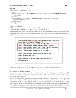 Web Design  Development – CS506 VU 
© Copyright Virtual University of Pakistan 
312 
web.xml 
?xml version=1.0 encoding=UTF-8? 
web-app 
s Servlet 
/ 
serv meurl-pattern 
/u 
/se 
/web-app 
Hidden 
HTML nt that looks like the following: 
INP 123 / 
Hidden appearance of HTML page. They actually contain the information that 
is neede Thus, hidden fields can also be used to store information (like sessionid) in 
order to 
ervlet servlet-name URLRewriteServlet /servlet-nameservlet-class URLRewrite/servlet-class servlet 
let-mappingservlet-name URLRewriteServlet /servlet-na 
rlrewriteservlet /url-pattern rvlet-mapping 
Form Fields forms can have an elemeUT TYPE=HIDDEN NAME=sessionid VALUE= Forms Fields do not affect the d to send to the server. maintain session. 
In the above figure you can see the use of Hidden form fields for storing particular information. 
Java Solution for Session Tracking 
lent solution to all the problems that occurred in tracking a session. The Servlet API 
ndle session tracking. In other words, servlets 
king. 
t. HttpSession tacking API built on top of URL rewriting and 
ism is hidden and most application server uses cookies but 
ookies are unsupported or explicitly disabled. Using 
ervlets is straightforward and involves looking up the session object associated with the 
curr ssion, 
Java provides an excelprovides several methods and classes specifically designed to hahave built in session tracSessions are r 
epresented by an HttpSession objeccookies. All cookies and URL rewriting mechan 
automatically revert to URL rewriting when c 
HttpSessionAPI in s 
ent request, creating new session object when necessary, looking up information associated with a se  