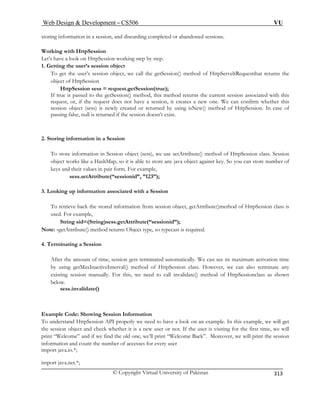 Web Design  Development – CS506 VU 
© Copyright Virtual University of Pakistan 
313 
storing information in a session, and discarding completed or abandoned sessions. 
Wor 
Let’s 
1. Ge 
To ge t, we call the getSession() method of HttpServeltRequestthat returns the 
obje 
HttpSession sess = request.getSession(true); 
If true is passed to the getSession() method, this method returns the current session associated with this 
request, or, if the request does not have a session, it creates a new one. We can confirm whether this 
sess eturned by using isNew() method of HttpSession. In case of 
passing false, null is returned if the session doesn’t exist. 
2. Stori ion in a Session 
ion object (sess), we use setAttribute() method of HttpSession class. Session 
ou can store number of 
a Session 
To retrieve back the stored information from session object, getAttribute()method of HttpSession class is 
used. For example, 
Note: -getAttribute() method returns Object 
4. Terminat 
, session gets terminated automatically. We can see its maximum activation time 
eInterval() method of HttpSession class. However, we can also terminate any 
For this, we need to call invalidate() method of HttpSessionclass as shown 
below. 
sess.invalidate() 
xample Code: Showing Session Information 
To understand HttpSession API properly we need to have a look on an example. In this example, we will get 
ject and check whether it is a new user or not. If the user is visiting for the first time, we will 
print “Welcome” Moreover, we will print the session 
inf 
im 
import java.net.*; 
king with HttpSession have a look on HttpSession working step by step. t 
ting the user’s session object t the user’s session objec 
ct of HttpSession 
ion object (sess) is newly created or r 
ng informat 
To store information in Sess 
object works like a HashMap, so it is able to store 
any java object against key. So ykeys and their values in pair form. For example, 
sess.setAttribute(“sessionid”, ”123”); 
3. Looking up information associated with 
String sid=(String)sess.getAttribute(“sessionid”); type, so typecast is required. 
ing a Session am 
After theount of timeby using getMaxInactiv 
existing session manually. 
E 
the session ob 
and if we find the old one, we’ll print “Welcome Back”. he number of access 
ormation and count tes for every user ; 
port java.io.*  
