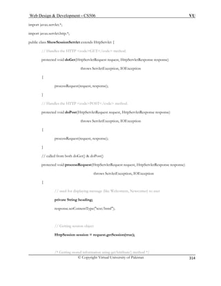Web Design  Development – CS506 VU 
© Copyright Virtual University of Pakistan 
314 
im 
im ; 
wSessionServlet extends HttpServlet { 
// Handles the HTTP codeGET/code method. 
protected void doGet(HttpServletRequest request, HttpServletResponse response) 
ws ServletException, IOException 
{ 
processRequest(request, response); 
d doPost(HttpServletRequest request, HttpServletResponse response) 
throws ServletException, IOException 
processRequest(request, response); 
} 
ServletRequest request, HttpServletResponse response) 
throws ServletException, IOException 
{ 
// used for displaying message (like Welcomem, Newcomer) to user 
private String heading; 
response.setContentType(text/html); 
// Getting session object 
HttpSession session = request.getSession(true); 
/* Getting stored information using getAttribute() method */ 
port javax.servlet.*; 
port javax.servlet.http.* 
public class Sho 
thro 
} 
// Handles the HTTP codePOST/code method. 
protected voi 
{ 
// called from both doGet()  doPost() 
protected void processRequest(Http  