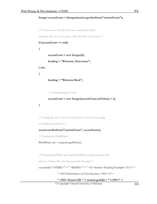 Web Design  Development – CS506 VU 
© Copyright Virtual University of Pakistan 
315 
Integer accessCount = (Integer)session.getAttribute(sessionCount); 
/* If user comes for the first ti ill be 
assigned null, so we can guess easily that this a new user */ 
if (accessCount == null) 
{ 
{ 
heading = Welcome Back; 
// Incrementing the value 
accessCount = new Integer(accessCount.intValue() + 1); 
} 
/* Storing the new value of accessCount in the session using 
ute() method */ 
Getting the PrintWriter 
PrintWriter out = response.getWriter(); 
 H3 Session ID:  + session.getId() + /H3 + 
me, accessCount w 
accessCount = new Integer(1); heading = Welcome, Newcomer; } else 
setAttrib 
session.setAttribute(sessionCount, accessCount); 
// 
/*Generating HTML tags using PrintWriter to print session info 
and no of times this user has accessed this page */ out.println(HTML +  BODY +  h1Session Tracking Example/h1 +  H2Information on Your Session:/H2n +  