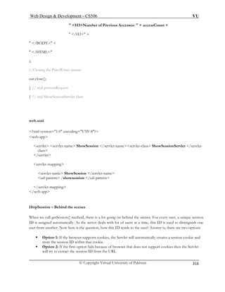 Web Design  Development – CS506 VU 
© Copyright Virtual University of Pakistan 
316 
 H3Number of Previous Accesses:  + accessCount + 
/BODY + 
 /HTML 
); 
} // d 
eb.xml 
ing=UTF-8? 
s e ShowSession /servlet-nameservlet-class ShowSessionServlet /servlet-apping 
e ShowSession /servlet-name 
url-pattern /showsession /url-pattern 
tpSession – Behind the scenes 
method, there is a lot going on behind the scenes. For every user, a unique session 
is assigned automatically. As the server deals with lot of users at a time, this ID is used to distinguish one 
ƒ Option 1: If the browser supports cookies, the Servlet will automatically creates a session cookie and 
store the session ID within that cookie. 
et 
 /H3 + 
 
//Closing the PrintWriter stream out.close(); } // end processRequest 
en ShowSessionServlet class 
w 
?xml version=1.0 encodweb 
-app ervlet servlet-namclass 
/servlet servlet-m servlet-nam 
/servlet-mapping /web-app 
Ht 
When we call getSession() 
ID 
user from another. Now here is the question, how this ID sends to the user? Answer is, there are two options 
ƒ Option 2: If the first option fails because of browser that does not support cookies then the Servlwill try to extract the session ID from the URL  