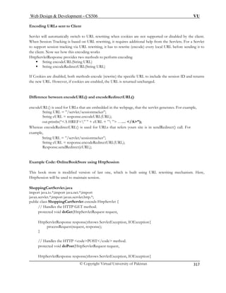 Web Design  Development – CS506 VU 
© Copyright Virtual University of Pakistan 
317 
Encoding URLs sent to Client Servlet will automatically switch to URL rewriting when cookies are not supported or disabled by the clienWhen Session Tracking is based on URL rewriting, it requires additional help from the Servlets. Forto support session tracking via URL rewriting, it has to rewrite (encode) every local URL before sending ithe client. Now see how this encoding work 
t. 
a Servlet 
t to 
s 
perform encoding 
ƒ String encodeURL(String URL) 
Cookies are disabled, both methods encode (rewrite) the specific URL to include the session ID and returns 
new URL. However, if cookies are enabled, the URL is returned unchanged. 
Difference between encodeURL() and encodeRedirectURL() 
encodeURL() is used for URLs that are embedded in the webpage, that the servlet generates. For example, 
let/sessiontracker”; 
String eURL = response.encodeURL(URL); 
” ” + eURL + ” ” …… /A”); 
Whereas ers yours site is in sendRedirect() call. For 
example, 
String URL = ”/servlet/sessiontracker”; 
String eURL = response.encodeRedirectURL(URL); 
Respons Redirect(eURL); 
Example Code: OnlineB 
This book store is mod rewriting mechanism. Here, 
HttpSession will be used to maintain session. 
ShoppingCartServlet.java 
import java.io.*;import ja 
javax.servlet.*;import javax.servlet.http.*; 
public class ShoppingCartServlet extends HttpServlet { 
// Handles the HTT 
protected void doG 
HttpServletResponse response)throws ServletException, IOException{ 
processRequest(request, response); 
} 
// Handles the HTTP codePOST/code method. 
protected void doPost(HttpServletRequest request, 
HttpServletResponse respon 
HttpServletResponse provides two methods to 
ƒ String encodeRedirectURL(String URL) 
If 
the 
String URL = ”/serv 
out.println(“A HREF= 
encodeRedirectURL() is used for URLs that ref 
e.send 
ookStore using HttpSession 
ified version of last one, which is built using URL 
va.net.*;import 
P GET method. et(HttpServletRequest request, 
se)throws ServletException, IOException{  