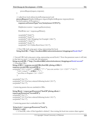 Web Design  Development – CS506 VU 
© Copyright Virtual University of Pakistan 
318 
processRequest(request, response); 
} 
// called from both doGet()  doPost()protected void 
processRe est request,HttpServletResponse response)throws 
ServletException, IOException { 
response.setContentType(text/html;charset=UTF-8); 
HttpSession session = request.getSession(true); 
PrintWriter out = response.getWriter(); 
out.println(html); 
out.println(head); 
out.println(titleShopping Cart Example/title); 
out.println(/head); 
out.println(body); 
out.println(h1Online Book Store/h1); 
// Second URL built using query string, representing second book// Note that parameter name is still book, 
so t parameter 
String secondURL =http://localhost:8084/urlrewritebookstore/shoppingcart?book=second 
// c 
String eURL1 = response.encodeURL( firstURL );String eURL2 = 
RL ); 
out.println(h3a href= + eURL1 +  +  java core servlets /a /h3 +br+ 
h3a href= + eURL2 +  + 
o Program /a /h3 
); 
out.println(br/); 
out.println(h1You have selected following books/h1); 
out.println(br/); 
//retrieving params that are emebded in URLs 
String fBook = sBook = 
request.getParameter(secondCB); 
out.println( 
out.println(h1You have selected following books/h1); 
out.println(br/); 
//retrieving param that is embedded into URL 
String book = request.getParameter(book); 
if (book != null){ 
// if firstURL, value of first hyperlink is clicked// then storing the book into session object against 
quest(HttpServletRequ 
// First URL built using query string, representing first book String firstURL =http://localhost:8084/urlrewritebookstore/shoppingcart?book=first 
hat later we need // to read only this 
Enoding URLs 
response.encodeURL( secondU 
 java How t 
request.getParameter(firstCB);String 
br/);  