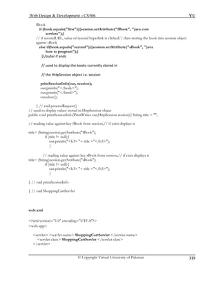 Web Design  Development – CS506 VU 
© Copyright Virtual University of Pakistan 
319 
fBook 
if (book.equals(first)){session.setAttribute(fBook, java core 
servlets);} 
// if secondURL, value of second hyperlink is clicked// then storing the book into session object 
against sBook 
else if(book.equals(second)){session.setAttribute(sBook, java 
how to program);} 
}//outer if ends 
// used to display the books currently stored in 
// the HttpSession object i.e. session 
printSessionInfo(out, session); 
out.println(/body); 
out.println(/html); 
out.close(); 
} // end processRequest() 
if (title != null){ 
out.println(h3 + title +/h3); 
e against key sBook from session,// if exist displays it 
title= (Stri ttribute(sBook); 
tle +/h3); 
} 
} // end printSessionInfo 
web.xml 
?xml 
web- 
servlet servlet-name ShoppingCartServlet /servlet-name 
servlet-class 
/s 
// used to display values stored in HttpSession object public void printSessionInfo(PrintWriter out,HttpSession session){ String title = ; // reading value against key fBook from session,// if exist displays it title= (String)session.getAttribute(fBook); 
} 
// reading valung)session.getA 
if (title != null){ println(h3 + ti 
out. 
} // end ShoppingCartServlet 
version=1.0 encoding=UTF-8? app 
 ShoppingCartServlet /servlet-class ervlet  