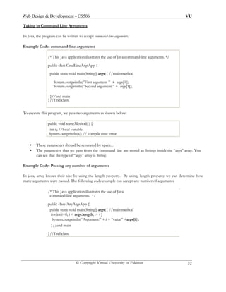 Web Design & Development – CS506 VU 
© Copyright Virtual University of Pakistan 
32 
Taking in Command Line Arguments 
In Java, the program can be written to accept command-line-arguments. 
Example Code: command-line arguments 
/* This Java application illustrates the use of Java command-line arguments. */ 
public class CmdLineArgsApp { 
public static void main(String[] args){ //main method 
System.out.println(”First argument ” + args[0]); 
System.out.println(”Second argument ” + args[1]); 
}//end main 
}//End class. 
To execute this program, we pass two arguments as shown below: 
public void someMethod( ) { 
int x; //local variable 
System.out.println(x); // compile time error 
• These parameters should be separated by space. . 
• The parameters that we pass from the command line are stored as Strings inside the “args” array. You can see that the type of “args” array is String. 
Example Code: Passing any number of arguments 
In java, array knows their size by using the length property. By using, length property we can determine how many arguments were passed. The following code example can accept any number of arguments 
/* This Java application illustrates the use of Java 
command-line arguments. */ 
public class AnyArgsApp { 
public static void main(String[] args){ //main method 
for(int i=0; i < args.length; i++) 
System.out.println(“Argument:” + i + “value” +args[i]); 
}//end main 
}//End class.  