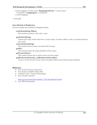 Web Design  Development – CS506 VU 
© Copyright Virtual University of Pakistan 
320 
servlet-mappingservlet-name ShoppingCartServlet /servlet-name 
 art /url-pattern 
/s 
/web-app 
Some 
Now let’s explore some methods of HttpSessionclass 
. setAttr 
. getAttribute(String) 
d value from a session object. It returns nullif no value is associated with the 
. re 
d removes values associated with the name 
. getId( ) 
This method returns the unique identifier of this session 
. getCreationTime( ) 
This method returns time at which session was first created 
. getMaxInactiveInterval( ) , setMaxInactiveInterval(int) 
To get or s nvalidated. 
References: 
url-pattern /shoppingcervlet-mapping 
Methods of HttpSession 
ibute(String, Object) This method associates a value with a name. 
Extracts previously storegiven name moveAttribute(String) This metho 
et the amount of time session should go without access before being i 
ƒ Java A Lab Course by Umair Javed 
ƒ Core Servlets and JSP by Marty Hall 
ƒ Stanford Course – Internet Technologies 
ƒ Java Tutorial on Servlets 
http://java.sun.com/j2ee/tutorial/1_3-fcs/doc/Servlets11.html 
ƒ Java API documentation 
 