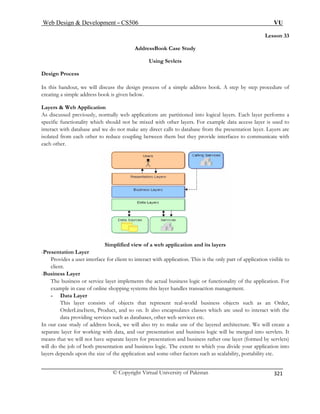 Web Design  Development – CS506 VU 
© Copyright Virtual University of Pakistan 
321 
Lesson 33 
AddressBook Case Study 
Using Sevlets 
Design Process 
In this handout, we will discuss the design process of a simple address book. A step by step procedure of 
creating a simple address book is given below. 
Layers  Web Application 
As discussed previously, normally web applications are partitioned into logical layers. Each layer performs a 
specific functionality which should not be mixed with other layers. For example data access layer is used to 
interact with database and we do not make any direct calls to database from the presentation layer. Layers are 
isolated from each other to reduce coupling between them but they provide interfaces to communicate with 
each other. 
Simplified view of a web application and its layers 
-Presentation Layer 
Provides a user interface for client to interact with application. This is the only part of application visible to 
client. 
-Business Layer 
The business or service layer implements the actual business logic or functionality of the application. For 
example in case of online shopping systems this layer handles transaction management. 
- Data Layer 
This layer consists of objects that represent real-world business objects such as an Order, 
OrderLineItem, Product, and so on. It also encapsulates classes which are used to interact with the 
data providing services such as databases, other web services etc. 
In our case study of address book, we will also try to make use of the layered architecture. We will create a 
separate layer for working with data, and our presentation and business logic will be merged into servlets. It 
means that we will not have separate layers for presentation and business rather one layer (formed by servlets) 
will do the job of both presentation and business logic. The extent to which you divide your application into 
layers depends upon the size of the application and some other factors such as scalability, portability etc. 
 