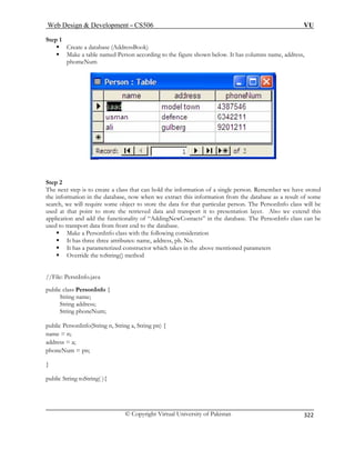 Web Design  Development – CS506 VU 
© Copyright Virtual University of Pakistan 
322 
Step 1 
ƒ Create a database (AddressBook) 
ƒ Make a table named Person according to the figure shown below. It has columns name, address, phomeNum 
Step 2 The next step is to create a class that can hold the information of a single person. Remember we have stored 
the information in the database, now when we extract this information from the database as a result of some 
search, we will require some object to store the data for that particular person. The PersonInfo class will be 
used at that point to store the retrieved data and transport it to presentation layer. Also we extend this 
application and add the functionality of “AddingNewContacts” in the database. The PersonInfo class can be 
used to transport data from front end to the database. 
ƒ Make a PersonInfo class with the following consideration 
ƒ It has three three attributes: name, address, ph. No. 
ƒ It has a parameterized constructor which takes in the above mentioned parameters 
ƒ Override the toString() method 
//File: PersnInfo.java 
String name; 
s; 
pub g pn) { 
nam n; 
public String toString( ){ 
public class PersonInfo { 
String addres 
String phoneNum; 
lic PersonInfo(String n, String a, Strin 
e = 
address = a; phoneNum = pn; }  