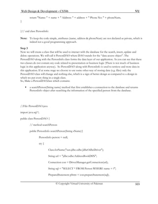 Web Design  Development – CS506 VU 
© Copyright Virtual University of Pakistan 
323 
return Name:  + name +  Address:  + address +  Phone No:  + phoneNum; 
} 
}// end class PersonInfo 
Note: To keep the code simple, attributes (name, address  phoneNum) are not declared as private, which is 
indeed not a good programming approach. 
Step 3 
Now we will create a class that will be used to interact with the database for the search, insert, update and 
delete operations. We will call it PersonDAO where DAO stands for the “data access object”. The 
PersonDAO along with the PersonInfo class forms the data layer of our application. As you can see that these 
two classes do not contain any code related to presentation or business logic (There is not much of business 
logic in this application anyway). So PersonDAO along with PersonInfo is used to retrieve and store data in 
this application. If at some stage we choose to use some other way of storing data (e.g. files) only the 
PersonDAO class will change and nothing else, which is a sign of better design as compared to a design in 
which we put every thing in a single class. 
ass which contains: 
eturns 
PersonInfo object after searching the information of the specified person from the database. 
//File: PersonDAO.java 
// method searchPerson 
public PersonInfo searchPerson(String sName){ 
PersonInfo person = null; 
try { 
Class.forName(sun.jdbc.odbc.JdbcOdbcDriver); 
String url = jdbc:odbc:AddressBookDSN; 
Connection con = DriverManager.getConnection(url); 
String sql = SELECT * FROM Person WHERE name = ?; 
PreparedStatement pStmt = con.prepareStatement(sql); 
So, Make a PersonDAOcl 
ƒ a searchPerson(String name) method that first establishes a connection to the database and r 
import java.sql.*; 
public class PersonDAO {  