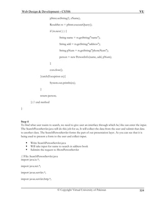 Web Design  Development – CS506 VU 
© Copyright Virtual University of Pakistan 
324 
pStmt.setString(1 
String add = rs.getString(address); 
um = rs.getString(phoneNum); 
Num); 
ch(E 
System.out.println(ex); 
} 
Step 4 
an interface through which he/she can enter the input. 
The Sear s job for us, It will collect the data from the user and submit that data 
to another class. The SearchPersonServlet forms the part of our presentation layer. As you can see that it is 
bein form to the user and collect input. 
ƒ Write Se hPersonS 
to search in address book 
//File: Searc Pe Serv 
port java.io.*; 
import java.net.*; 
import javax.servlet.*; 
import javax.servlet.http.*; 
, sName); 
ResultSet rs = pStmt.executeQuery(); if (rs.next( ) ) { String name = rs.getString(name); 
String pN 
person = new PersonInfo(name, add, p 
} 
con.close(); 
}catxception ex){ 
return person; }// end method 
} 
To find what user wants to search, we need to give user 
chPesonServlet.java will do thi 
g used to present a 
arcervlet.java 
ƒ Will take input for name ƒ Subitsrequ 
m the est to ShowPersonServlet 
hrsonlet.java 
im  