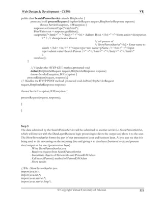 Web Design  Development – CS506 VU 
© Copyright Virtual University of Pakistan 
325 
public class SearchPersonServlet extends HttpServlet { 
xt/html); 
PrintWriter out = response.getWriter(); 
out.println(html + body +h1 Address Book /h1 +form action=showperson 
n of 
// ShowPersonServleth2 Enter name to 
pName / br/ +input 
n / +/form +/body +/html 
out.close(); 
} 
// Handles the HTTP GET method.protected void 
(HttpServletRequest request,HttpServletResponse response) 
throws ServletException, IOException { 
// Handles the HTTP POST method protected void doPost(HttpServletRequest 
request,HttpServletResponse response) 
throws ServletException, IOException { 
proc sR 
} 
} 
Step 5 
The data submitted by the SearchPersonServlet will be submitted to another servlet i.e. ShowPersonServlet, 
which will interact with the DataLayer(Business logic processing) collects the output and show it to the user. 
The ShowPersonServlet forms the part of our presentation layer and business layer. As you can see that it is 
being used to do processing on the incoming data and giving it to data layer (business layer) and present 
data/output to the user (presentation layer) 
. Write ShowPersonServlet.java 
. Receives request from SearchPersonServlet 
. Instantiate objects of PersonInfo and PersonDAO class 
. Call searchPerson() method of PersonDAOclass 
. Show results 
//File : ShowPersonServlet.java 
import java.io.*; 
import java.net.*; 
import javax.servlet.*; 
import javax.servlet.http.*; 
protected void processRequest(HttpServletRequest request,HttpServletResponse esponse) throws ServletException, IOException { 
response.setContentType(te 
 + // showperson is alias or // url patter 
search /h2 br/ +inputpe=submit value=Search Perso 
type=text name= 
ty); 
doGet 
processRequest(request, response);} 
esequest(request, response);  