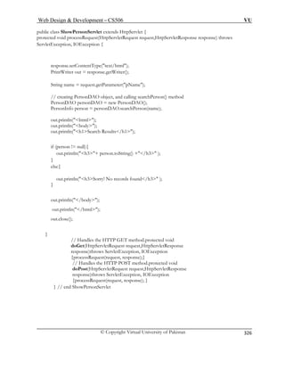 Web Design  Development – CS506 VU 
© Copyright Virtual University of Pakistan 
326 
public class ShowPersonServlet extends HttpServlet { 
protected void processRequest(HttpServletRequest request,HttpServletResponse response) throws 
ServletException, IOException { 
response.setContentType(text/html); 
PrintWriter out = response.getWriter(); 
String name = request.getParameter(pName); 
// creating PersonDAO object, and calling searchPerson() method 
PersonDAO personDAO = new PersonDAO(); 
PersonInfo person = personDAO.searchPerson(name); 
out.println(html); 
out.println(body); 
out.println(h1Search Results/h1); 
if (person != null){ 
out.println(h3+ person.toString() +/h3 ); 
} 
else{ 
out.println(h3Sorry! No records found/h3 ); 
out.close(); 
} 
response)throws ServletException, IOException 
{processRequest(request, response);} 
// Handles the HTTP POST method.protected void 
doPost(HttpServletRequest request,HttpServletResponse 
response)throws ServletException, IOException 
} out.println(/body); out.println(/html); 
// Handles the HTTP GET method.protected void doGet(HttpServletRequest request,HttpServletResponse 
{processRequest(request, response); } } // end ShowPersonServlet  