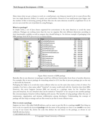 Web Design  Development – CS506 VU 
© Copyright Virtual University of Pakistan 
328 
Package 
is put all java files 
to one k, easy and harmless. However if our small project gets bigger, and 
es into the same directory would be a nightmare for us. In 
java we can avoid this sort of problem by using Packages. 
What is a package? 
organized for convenience in the same directory to avoid the name 
es according to 
packaging is the 
Many times when we get a chance to work on a small project, one thing we intend to do toin single directory (folder). It is quic 
the number of files is increasing, putting all these fil 
In simple terms, a set of Java classes 
collisions. Packages are nothing more than the way we organize files into different directoritheir functionality, usability as well as category they should belong to. An obvious example of JDK package from SUN (java.xxx.yyy) as shown below: Figure. Basic structure of JDK package 
Basically, file in e dire nality from those of another directory. 
For example, files in java.i t files in java.net package give us the way 
to deal with t e Network. 
Packaging al h s us t ollision when we use the same class name as that of others. For 
example, if we have a class s name would crash with the ArrayList class from JDK. 
Howeve ens because JDK use java.util as a package name for the ArrayList class 
(java.util.ArrayList). So our ArrayList class can be named as ArrayList or we can put it into another package 
like com.mycompany.ArrayList without fighting with a ne. The benefits of using package reflect the ease of 
maintenance, organization, and increase collaboration among developers. Understanding the concept of 
package will also help us manage and use files stored in jar files in more efficient ways. 
How to create a package 
Suppose we have a file called HelloWorld.java, and we want to put this file in a package world. First thing we 
have to do is to specify the keyword package with the name of the package we want to use (world in our case) 
on top of our source file, before the code that defines the real classes in the package, as shown in our 
HelloWorld class below: 
// only comment can be here 
s onctory (or package) would have different functio 
o package do something related to I/O, buh 
soelpo avoid class name c name called ArrayList, it 
r, this never happ 
nyo 
 