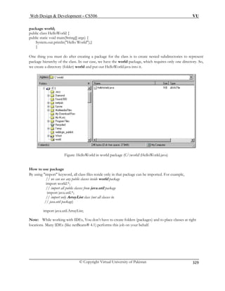 Web Design  Development – CS506 VU 
© Copyright Virtual University of Pakistan 
329 
package world; 
System.out.println(Hello World);} 
} 
One thi ate nested subdirectories to represent 
package hierarchy of the class. In our case, we have the world package, which requires only one directory. So, 
we create a directory (folder) world and put it. 
public class HelloWorld { public static void main(String[] args) { 
ng you must do after creating a package for the class is to cre 
our HelloWorld.java into 
Figure: HelloWorld in world package (C:worldHelloWorld.java) 
package 
package can be imported. For example, 
// we can use any public classes inside world package 
import world.*; 
// import all public classes from java.util package 
import java.util.*; 
// import only ArrayList class (not all classes in 
// java.util package) 
rt java.util.ArrayList; 
ote: hile w folders (packages) and to place classes at right 
cation Many orms this job on your behalf. 
How to use 
By using import keyword, all class files reside only in that 
impoNWorking with IDEs, You don’t have to createlos.IDEs (like netBeans® 4.1) perf  