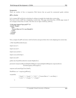 Web Design  Development – CS506 VU 
© Copyright Virtual University of Pakistan 
333 
Inexpensive 
There are number of free or inexpensive are good for commercial quality websites 
JSP vs. Servlet 
of 
so there are no signs of doGet(), doPost(). 
%@ page import=“java.util.*” % 
 
h 
Current Date is:%= new Date()% 
/h3 
/b 
/html 
Now, compare the JSP code above with the Servlet code given below that is also displaying the current date. 
//File: SearchPersonServlet.java 
import java.net.*; 
import javax.servlet.*; 
ttp.*; 
public cl rvlet extends HttpServlet { 
prot ocessRequest(HttpServletRequest request,HttpServletResponse response)throws 
response 
PrintWriter out = response.getWriter(); 
out.p tln( 
); 
Web Servers that 
Let’s compare JSP and Servlet technology by taking an example that simply plays current date. First have a look on JSP that is displaying a current date. This page more looks like a HTML page except two strangely written lines of codes. Al 
html body 
3 
ody 
import java.io.*; 
import avax.servlet.h 
import java.util.*; ass SearchPersonSe 
ec 
ted void pr 
ServletException, IOException { .setContentType(text/html); 
rin 
“html” + “body” + “h3” + “Current Date is:“ + new Date() + “/h3” + “/body” + “/html”  