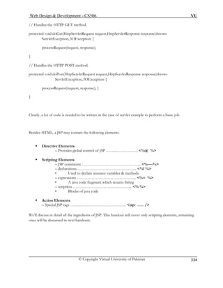 Web Design  Development – CS506 VU 
© Copyright Virtual University of Pakistan 
334 
// Handles the HTTP GET method. 
st,HttpServletResponse response)throws 
processRequest(request, response); 
} 
protected void doPost(HttpServletRequest request,HttpServletResponse response)throws 
ServletException, IOException { 
processRequest(request, response); } 
} 
Clearly, a lot of code is needed to be written in the case of servlet example to perform a basic job. 
ing elements. 
Directive Elements 
– Provides global control of JSP ……..…………….. %@ % 
ƒ Scripting Elements 
P comments ……………………………………... %----% 
– declarations ……………………………………... %! % 
ce variables  methods 
– expressions ……………………………………... %= % 
• A java code fragment which returns String 
– scriptlets ……………………………………... % % 
Blocks of java code 
ƒ 
– Special JSP tags ……..…………………………….. jsp: .…. / 
We’ll discuss in detail all the ingredients of JSP. This handout will cover only scripting elements, remaining 
ones will be discussed in next handouts. 
protected void doGet(HttpServletRequest reque ServletException, IOException { 
// Handles the HTTP POST method. 
Besides HTML, a JSP may contain the follow 
ƒ 
– JS 
• Used to declare instan 
• 
Action Elements  