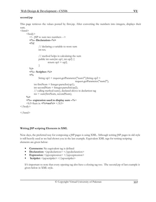 Web Design  Development – CS506 VU 
© Copyright Virtual University of Pakistan 
337 
secon 
This nverting the numbers into integers, displays their 
sum. 
html 
o numbers -- 
%-- Declaration--% 
%! 
public int sum(int op1, int op2) { 
return op1 + op2; 
} 
% 
%-- Scripltet--% 
% 
String op1 = request.getParameter(num1);String op2 = 
er(num2); 
int secondNum = Integer.parseInt(op2); 
// calling method sum(), declared above in declartion tag 
res = sum(firstNum, secondNum); 
% 
%-- expression used to display sum --% 
h3Sum is: %=res% /h3 
/body 
/html 
Writing JSP scripting Elements in XML 
Now days, the preferred way for composing a JSP pages is using XML. Although writing JSP pages in old style 
is still heavily used as we had shown you in the last example. Equivalent XML tags for writing scripting 
elements are given below: 
ƒ Comments: No equivalent tag is defined 
ƒ Declaration: jsp:declartion /jsp:declaration 
ƒ Expression: jsp:expression /jsp:expression 
ƒ Scriptlet: jsp:scriptlet /jsp:scriptlet 
It’s important to note that every opening tag also have a closing tag too. The second.jsp of last example is 
given below in XML style. 
d.jsp 
page retrieves the values posted by first.jsp. After co 
body !-- JSP to sum tw 
// declaring a variable to store sum int res; // method helps in calculating the sum 
request.getParametint firstNum = Integer.parseInt(op1);  