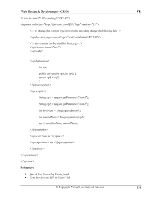 Web Design  Development – CS506 VU 
© Copyright Virtual University of Pakistan 
338 
? xml version=1.0 encoding=UTF-8? 
jsp:direc t=UTF-8/ 
ere, e.g.: -- 
jsp:element name=text 
jsp:decl on 
public int sum(int op1, int op2) { 
n 
jsp:scri 
tParameter(num1); 
); 
int firstNum = Integer.parseInt(op1); 
m, secondNum); 
/jsp:scriptlet 
jsp:text Sum is: /jsp:text 
jsp:expression res /jsp:expression 
/jsp:body 
/jsp:element 
/jsp:root 
References 
ƒ Java A Lab Course by Umair Javed 
ƒ Core Servlets and JSP by Marty Hall 
jsp:root xmlns:jsp=http://java.sun.com/JSP/Page version=2.0 !-- to change the content type or response encoding change thefollowing line-- 
tive.page contentType=text/xml;charse 
!-- any content can be specified h 
jsp:body 
arati 
int res; 
retu 
rn op1 + op2; } /jsp:declaratio 
ptlet 
String op1 = request.ge 
String op2 = request.getParameter(num2 
int secondNum = Integer.parseInt(op2); 
res = sum(firstNu 
 