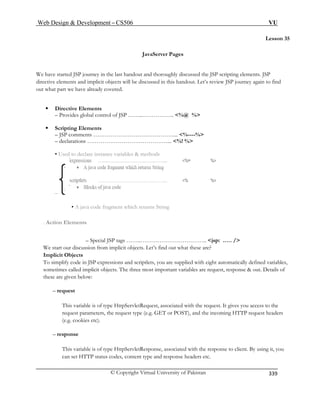 Web Design  Development – CS506 VU 
© Copyright Virtual University of Pakistan 
339 
Lesson 35 
e have started JSP journey in the last handout and thoroughly discussed the JSP scripting elements. JSP 
ements and implicit objects will be discussed in this handout. Let’s review JSP journey again to find 
at part we have already covered. 
ƒ Directive Elements 
– Provides global control of JSP ……..…………….. %@ % 
– JSP comments ……………………………………... %----% 
– declarations ……………………………………... %! % 
• Used to declare instance variables  methods 
– 
JavaServer Pages 
W 
directive elout wh 
ƒ Scripting Elements 
• A java code fragment which returns String 
. Action Elements 
– Special JSP tags ……..…………………………….. jsp: .…. / 
We start our discussion from implicit objects. Let’s find out what these are? 
Implicit Objects 
To simplify code in JSP expressions and scriptlets, you are supplied with eight automatically defined variables, 
sometimes called implicit objects. The three most important variables are request, response  out. Details of 
these are given below: 
– request 
This variable is of type HttpServletRequest, associated with the request. It gives you access to the 
request parameters, the request type (e.g. GET or POST), and the incoming HTTP request headers 
(e.g. cookies etc). 
– response 
This variable is of type HttpServletResponse, associated with the response to client. By using it, you 
can set HTTP status codes, content type and response headers etc. 
 