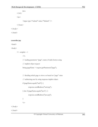 Web Design  Development – CS506 VU 
© Copyright Virtual University of Pakistan 
341 
Java /h3 
br 
/html 
controller. 
html 
body 
!-- scri 
, name of radio button using 
// implicit object request 
String pageName = request.getParameter(page); 
// deciding which page to move on based on “page” value 
// redirecting user by using response implicit object 
if (pageName.equals(web)) { 
response.sendRedirect(web.jsp); 
} else if (pageName.equals(java) ) { 
response.sendRedirect(java.jsp); 
} 
% 
/body 
/html 
input type=submit value=Submit / 
/form 
/body 
jsp ptlet -- 
 // reading parameter “page” 
%  