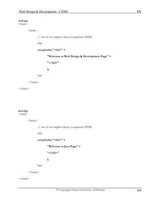 Web Design  Development – CS506 VU 
© Copyright Virtual University of Pakistan 
342 
web.jsp html 
body 
// use of out implicit object, to generate HTML 
% 
out.println( h2 + 
Welcome to Web Design  Development Page + 
/h2 
); 
% 
/body 
/html 
java.jsp 
html 
body 
// use of out implicit object, to generate HTML 
% 
out.println( h2 + 
Welcome to Java Page + 
/h2 
); 
% 
/body 
/html 
 