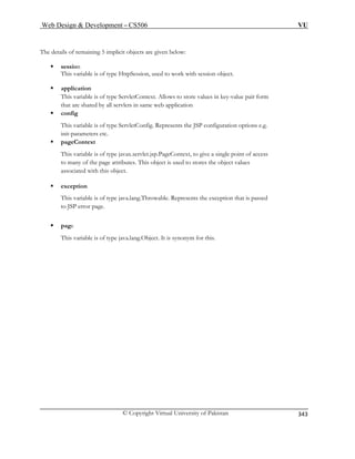 Web Design  Development – CS506 VU 
© Copyright Virtual University of Pakistan 
343 
Th 
t. 
ƒ application 
configuration options e.g. 
init-parameters etc. 
ƒ pageContext 
This variable is of type javax.servlet.jsp.PageContext, to give a single point of access 
to many of the page attributes. This object is used to stores the object values 
associated with this object. 
ƒ exception 
This variable is of type java.lang.Throwable. Represents the exception that is passed 
to JSP error page. 
ƒ page 
This variable is of type java.lang.Object. It is synonym for this. 
e details of remaining 5 implicit objects are given below: ƒ session This variable is of type HttpSession, used to work with session objec 
This variable is of type ServletContext. Allows to store values in key-value pair form that are shared by all servlets in same web application ƒ config This variable is of type ServletConfig. Represents the JSP  