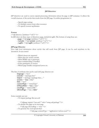 Web Design  Development – CS506 VU 
© Copyright Virtual University of Pakistan 
344 
JSP Directives 
JSP processing information about the page to JSP container. It affects the 
ov programmer to: 
from other resources 
specify custom-tag libraries 
Fo 
%@ directive {attribute=”val”}* % 
In JSP, there are three types of directives: page, include  taglib. The formats of using these are: 
–page: %@ page {attribute=”val”}* % 
– include: %@ include {attribute=”val”}* % 
%@ taglib {attribute=”val”}* % 
JSP page Directive 
Gi about servlet that will result from JSP page. It can be used anywhere in the 
do 
rted 
– What MI 
– How multit 
n session 
pected errors etc. 
Th lists of attributes that can be used with page directive are: 
language = “java” 
extends = “package.class” 
import = “package.*,package.class,…” 
Info = “text” 
eType” 
isThreadSafe = “true | false” 
isErrorPage = “true | false” 
Some exam e uses 
like java.util 
%@page import=“java.util.*” info=“using util package” % 
– To declare this page as an error page 
rPage = “true” % 
ead sheet 
page contentType = “application/vnd.ms-excel” % 
directives are used to convey special 
erall structure of the servlet that results from the JSP page. It enables – Specify page settings – To Include content – To 
rmat 
– taglib: 
ve high level information 
cument. It can control 
– Which classes are impo– What class the servlet extends 
ME type is generated hreading is handled 
– If the participates i– Which page handles unex 
e 
session = “true | false” 
contentType = “mim 
errorPage = “relativeURL” 
pl are: 
– To import package 
%@ page isErro– To generate the excel spr 
%@  