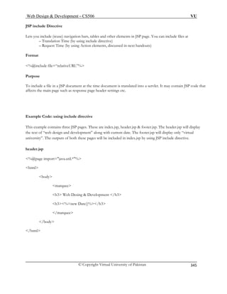 Web Design  Development – CS506 VU 
© Copyright Virtual University of Pakistan 
345 
JS 
Lets you include (reuse) navigation bars, tables and other elements in JSP page. You can include files at 
– Translation Time (by using include directive) 
– Request Time (by using Action elements, discussed in next handouts) 
Fo 
% 
Purpose 
To i t. It may contain JSP code that 
affects the main page such as response page header settings etc. 
Ex e 
This example contains three JSP pages. These are index.jsp, header.jsp  footer.jsp. The header.jsp will display 
the text of “web design and development” along with current date. The footer.jsp will display only “virtual 
university”. The outputs of both these pages will be included in index.jsp by using JSP include directive. 
header.jsp 
% .*% 
html 
Development /h3 
h3%=new Date()%/h3 
/marquee 
/body 
/html 
P include Directive 
rmat 
@include file=“relativeURL”% 
nclude a file in a JSP document at the time document is translated into a servle 
ample Code: using include directiv 
@page import=java.util 
body marquee h3 Web Desing  
 