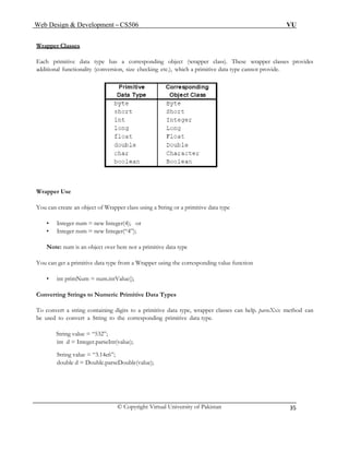 Web Design & Development – CS506 VU 
© Copyright Virtual University of Pakistan 
35 
Wrapper Classes 
Each primitive data type has a corresponding object (wrapper class). These wrapper classes provides additional functionality (conversion, size checking etc.), which a primitive data type cannot provide. 
Wrapper Use 
You can create an object of Wrapper class using a String or a primitive data type 
• Integer num = new Integer(4); or 
• Integer num = new Integer(“4”); 
Note: num is an object over here not a primitive data type 
You can get a primitive data type from a Wrapper using the corresponding value function 
• int primNum = num.intValue(); 
Converting Strings to Numeric Primitive Data Types 
To convert a string containing digits to a primitive data type, wrapper classes can help. parseXxx method can be used to convert a String to the corresponding primitive data type. 
String value = “532”; 
int d = Integer.parseInt(value); 
String value = “3.14e6”; 
double d = Double.parseDouble(value); 
 