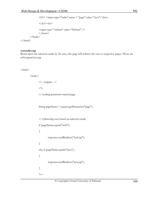 Web Design  Development – CS506 VU 
© Copyright Virtual University of Pakistan 
350 
h3 input type=radio name = page value=java/Java 
/h3br 
it value=Submit / 
/ 
controller.jsp 
on made by the user, this page will redirect the user to respective pages. Those are 
web.jspand java.jsp 
body 
!-- scriptlet -- 
 
// reading parameter named page 
String pageName = request.getParameter(page); 
ing user based on selection made 
if (pageName.equals(web)) 
{ 
response.sendRedirect(web.jsp); 
} 
else if (pageName.equals(java) ) 
{ 
endRedirect(java.jsp); 
} 
% 
input type=subm 
/form 
 
/body 
html 
Based upon the selecti 
html 
% 
// redirect 
response.s  